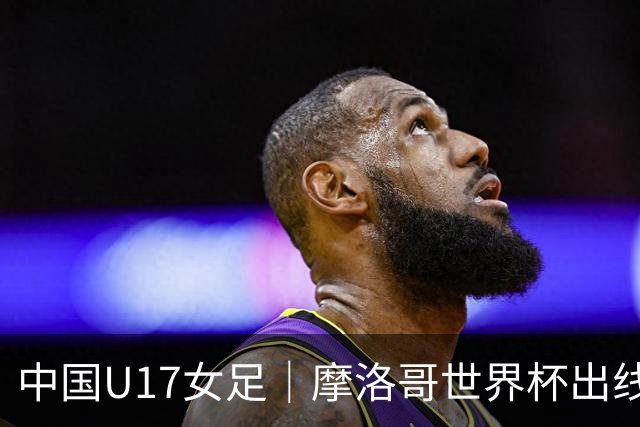 中国U17女足｜摩洛哥世界杯出线形势分析：E1碰法国、E2碰西班牙