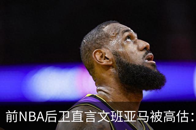 前NBA后卫直言文班亚马被高估：他顶多排联盟第10